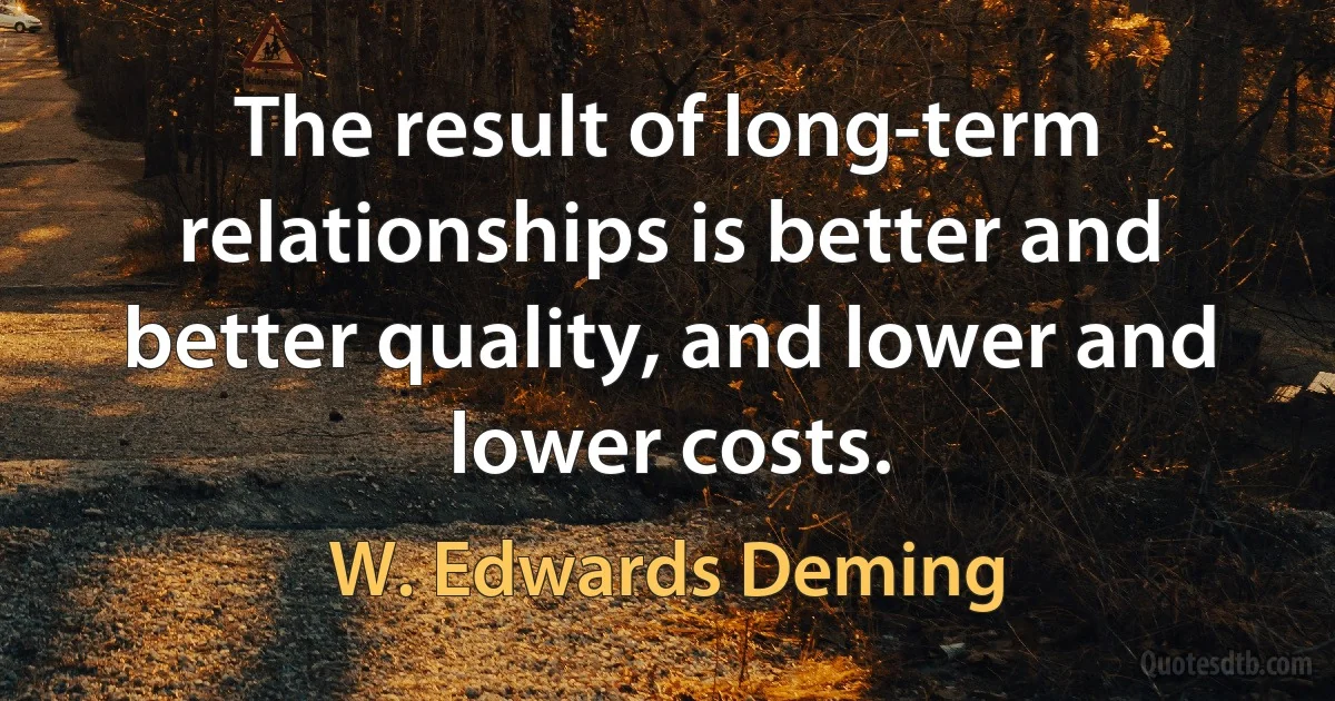 The result of long-term relationships is better and better quality, and lower and lower costs. (W. Edwards Deming)