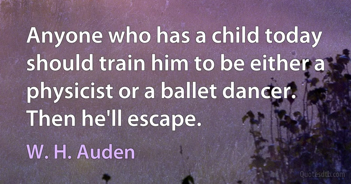 Anyone who has a child today should train him to be either a physicist or a ballet dancer. Then he'll escape. (W. H. Auden)