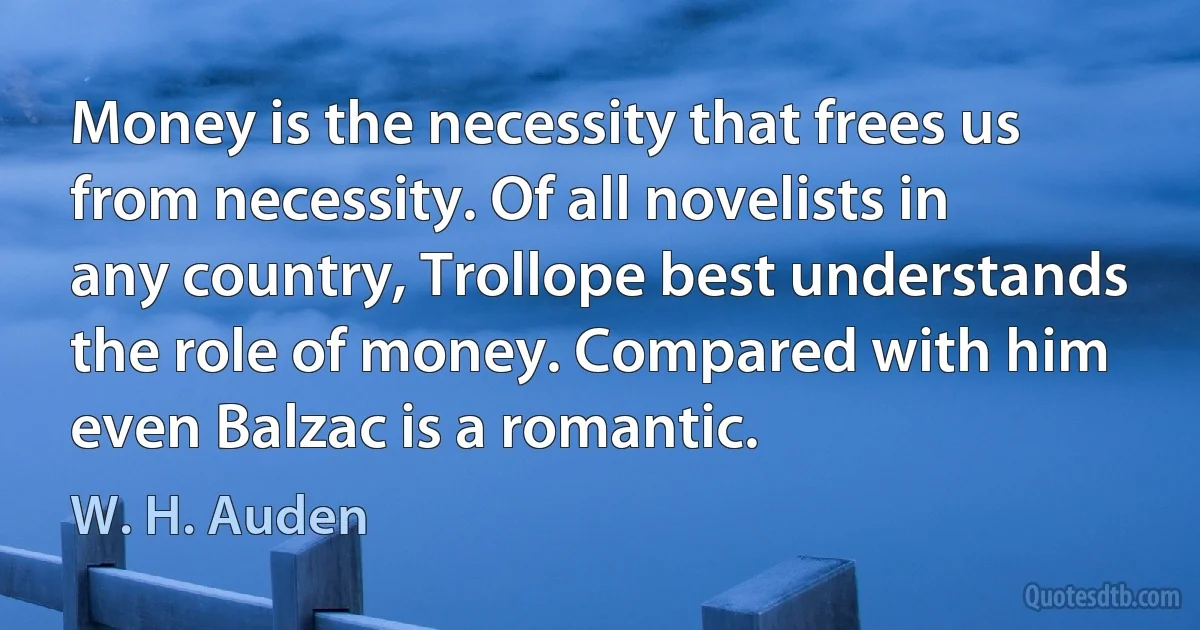 Money is the necessity that frees us from necessity. Of all novelists in any country, Trollope best understands the role of money. Compared with him even Balzac is a romantic. (W. H. Auden)