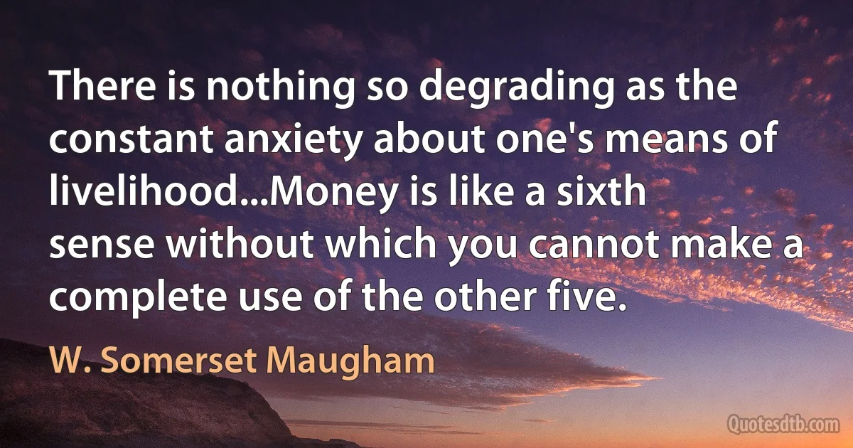 There is nothing so degrading as the constant anxiety about one's means of livelihood...Money is like a sixth sense without which you cannot make a complete use of the other five. (W. Somerset Maugham)