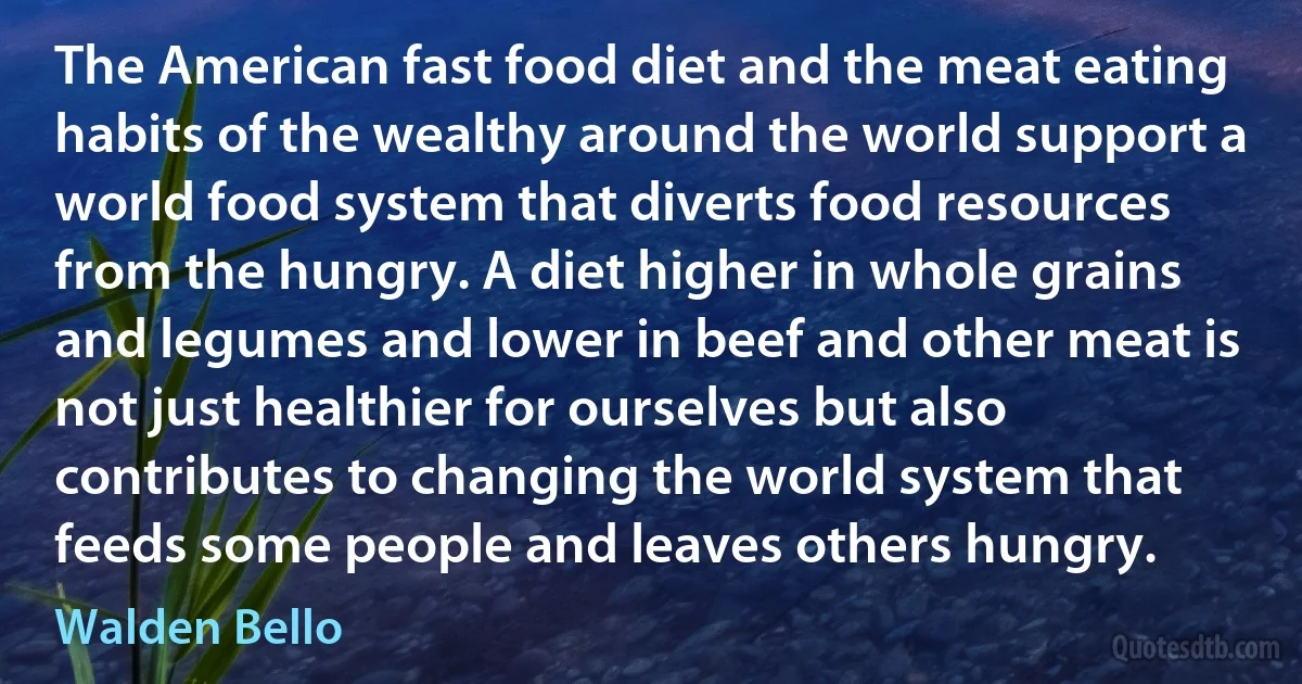 The American fast food diet and the meat eating habits of the wealthy around the world support a world food system that diverts food resources from the hungry. A diet higher in whole grains and legumes and lower in beef and other meat is not just healthier for ourselves but also contributes to changing the world system that feeds some people and leaves others hungry. (Walden Bello)