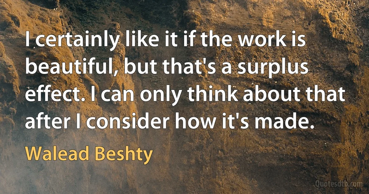 I certainly like it if the work is beautiful, but that's a surplus effect. I can only think about that after I consider how it's made. (Walead Beshty)