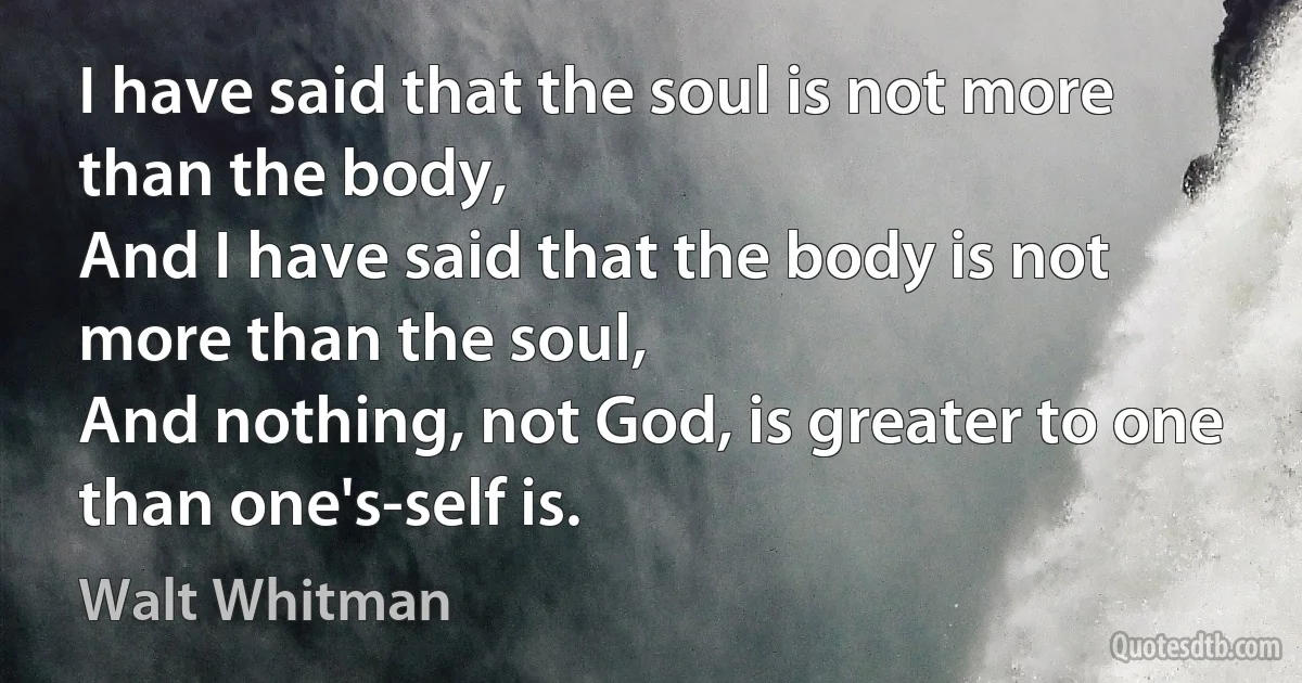 I have said that the soul is not more than the body,
And I have said that the body is not more than the soul,
And nothing, not God, is greater to one than one's-self is. (Walt Whitman)