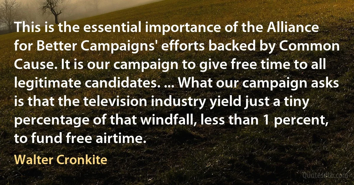 This is the essential importance of the Alliance for Better Campaigns' efforts backed by Common Cause. It is our campaign to give free time to all legitimate candidates. ... What our campaign asks is that the television industry yield just a tiny percentage of that windfall, less than 1 percent, to fund free airtime. (Walter Cronkite)