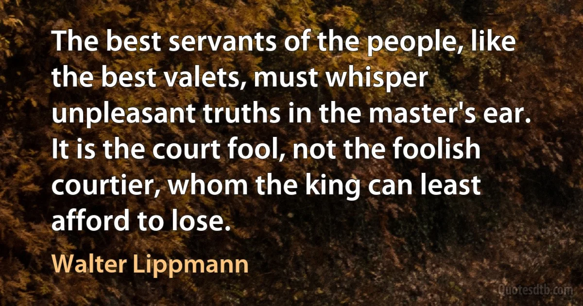 The best servants of the people, like the best valets, must whisper unpleasant truths in the master's ear. It is the court fool, not the foolish courtier, whom the king can least afford to lose. (Walter Lippmann)