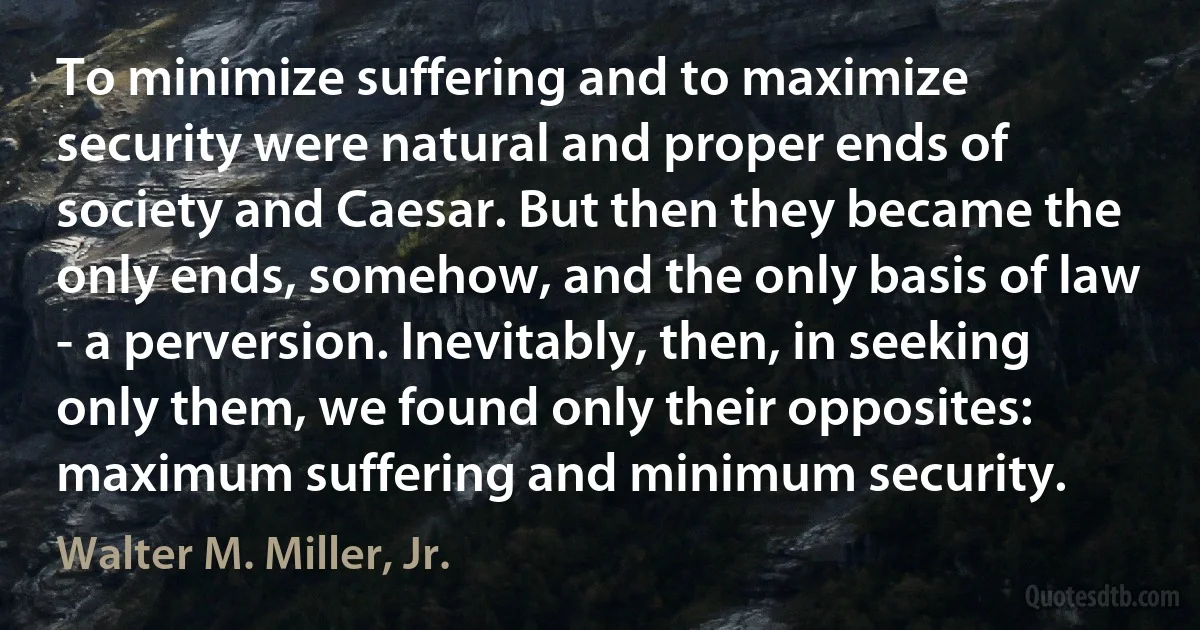 To minimize suffering and to maximize security were natural and proper ends of society and Caesar. But then they became the only ends, somehow, and the only basis of law - a perversion. Inevitably, then, in seeking only them, we found only their opposites: maximum suffering and minimum security. (Walter M. Miller, Jr.)