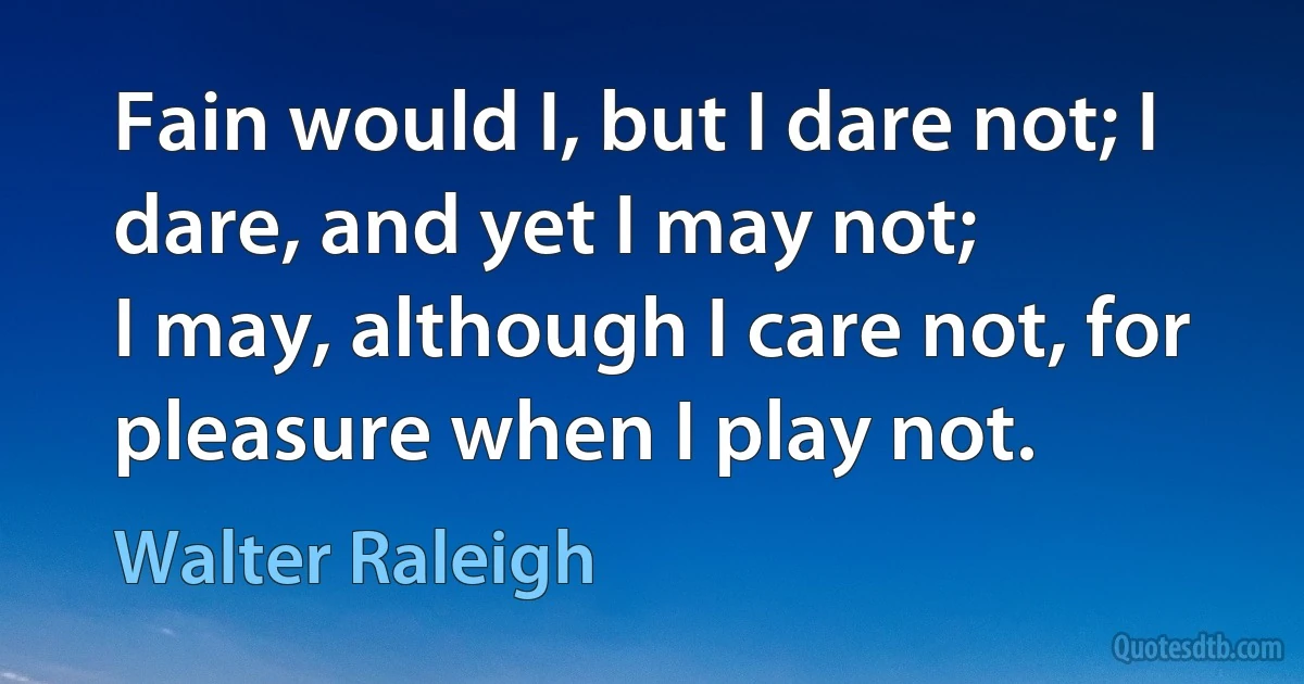 Fain would I, but I dare not; I dare, and yet I may not;
I may, although I care not, for pleasure when I play not. (Walter Raleigh)