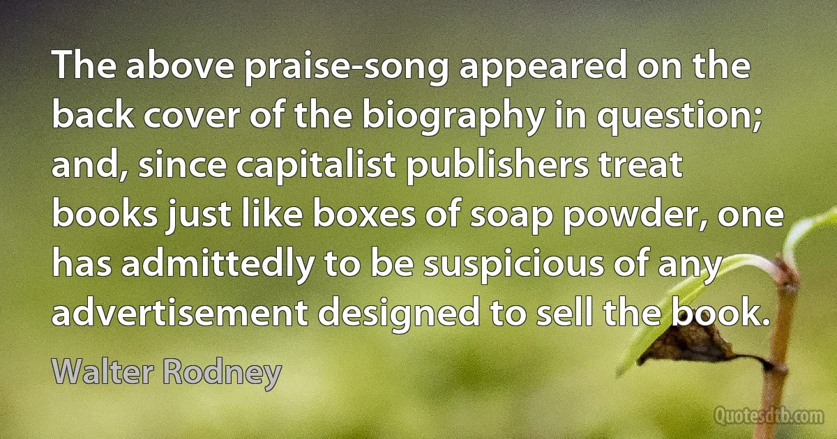 The above praise-song appeared on the back cover of the biography in question; and, since capitalist publishers treat books just like boxes of soap powder, one has admittedly to be suspicious of any advertisement designed to sell the book. (Walter Rodney)