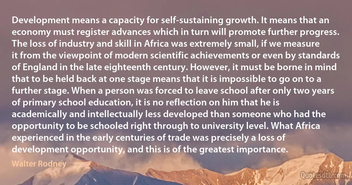 Development means a capacity for self-sustaining growth. It means that an economy must register advances which in turn will promote further progress. The loss of industry and skill in Africa was extremely small, if we measure it from the viewpoint of modern scientific achievements or even by standards of England in the late eighteenth century. However, it must be borne in mind that to be held back at one stage means that it is impossible to go on to a further stage. When a person was forced to leave school after only two years of primary school education, it is no reflection on him that he is academically and intellectually less developed than someone who had the opportunity to be schooled right through to university level. What Africa experienced in the early centuries of trade was precisely a loss of development opportunity, and this is of the greatest importance. (Walter Rodney)