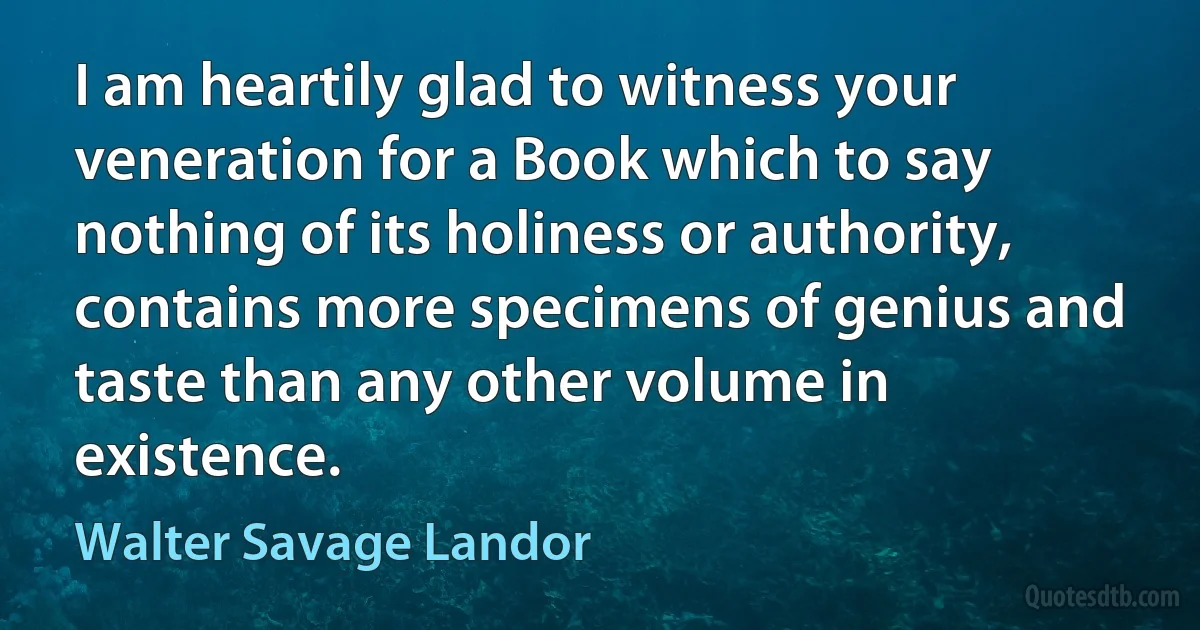 I am heartily glad to witness your veneration for a Book which to say nothing of its holiness or authority, contains more specimens of genius and taste than any other volume in existence. (Walter Savage Landor)