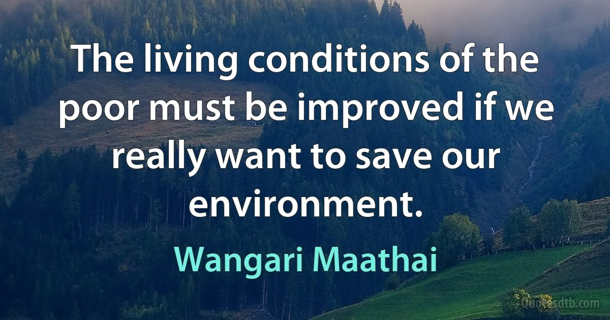 The living conditions of the poor must be improved if we really want to save our environment. (Wangari Maathai)