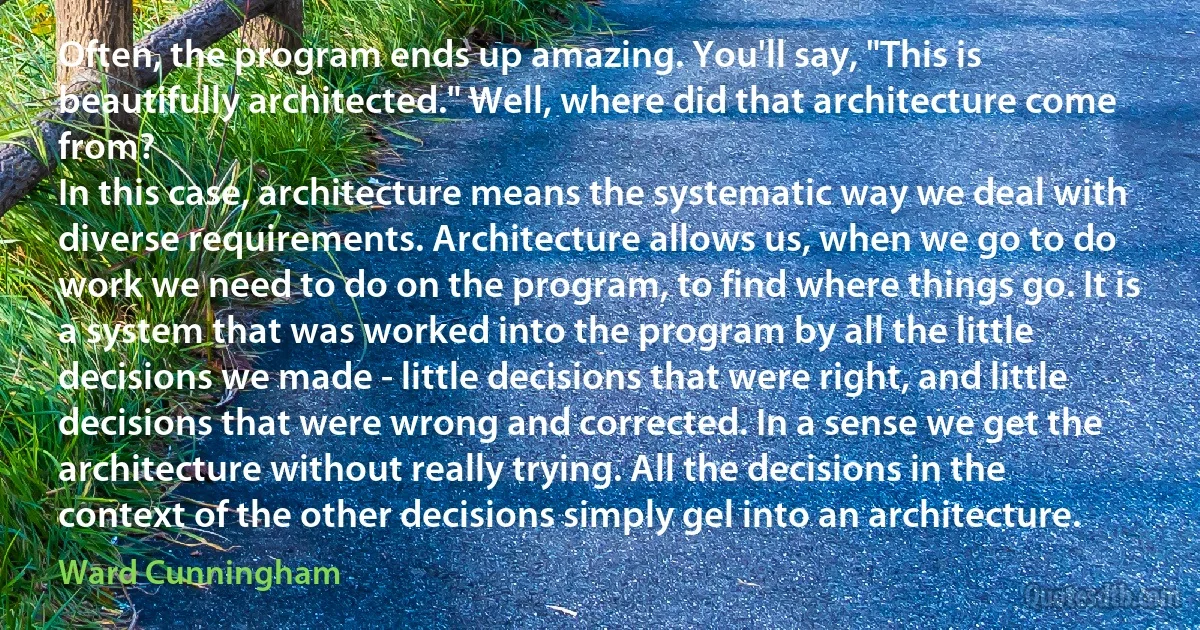 Often, the program ends up amazing. You'll say, "This is beautifully architected." Well, where did that architecture come from?
In this case, architecture means the systematic way we deal with diverse requirements. Architecture allows us, when we go to do work we need to do on the program, to find where things go. It is a system that was worked into the program by all the little decisions we made - little decisions that were right, and little decisions that were wrong and corrected. In a sense we get the architecture without really trying. All the decisions in the context of the other decisions simply gel into an architecture. (Ward Cunningham)