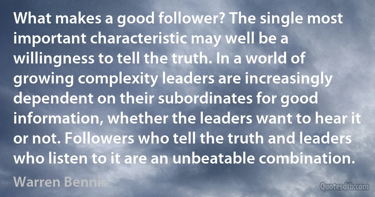 What makes a good follower? The single most important characteristic may well be a willingness to tell the truth. In a world of growing complexity leaders are increasingly dependent on their subordinates for good information, whether the leaders want to hear it or not. Followers who tell the truth and leaders who listen to it are an unbeatable combination. (Warren Bennis)