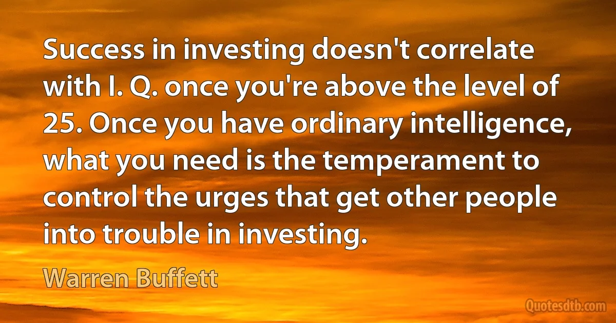 Success in investing doesn't correlate with I. Q. once you're above the level of 25. Once you have ordinary intelligence, what you need is the temperament to control the urges that get other people into trouble in investing. (Warren Buffett)