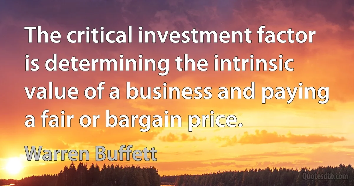 The critical investment factor is determining the intrinsic value of a business and paying a fair or bargain price. (Warren Buffett)