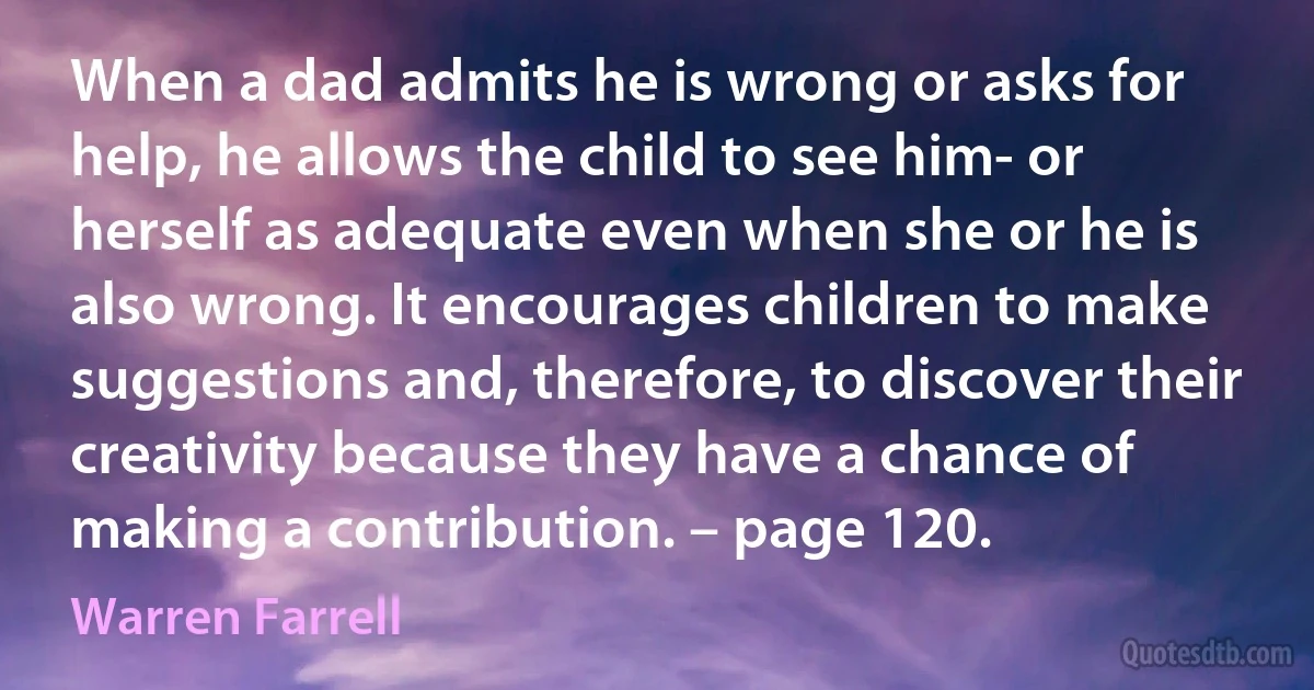 When a dad admits he is wrong or asks for help, he allows the child to see him- or herself as adequate even when she or he is also wrong. It encourages children to make suggestions and, therefore, to discover their creativity because they have a chance of making a contribution. – page 120. (Warren Farrell)