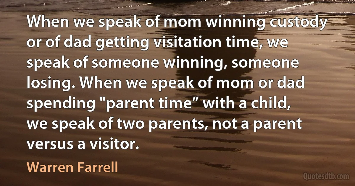 When we speak of mom winning custody or of dad getting visitation time, we speak of someone winning, someone losing. When we speak of mom or dad spending "parent time” with a child, we speak of two parents, not a parent versus a visitor. (Warren Farrell)