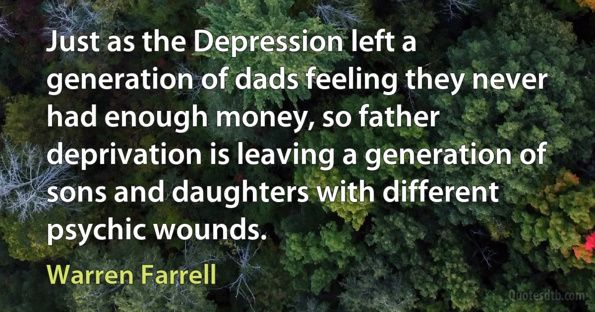 Just as the Depression left a generation of dads feeling they never had enough money, so father deprivation is leaving a generation of sons and daughters with different psychic wounds. (Warren Farrell)