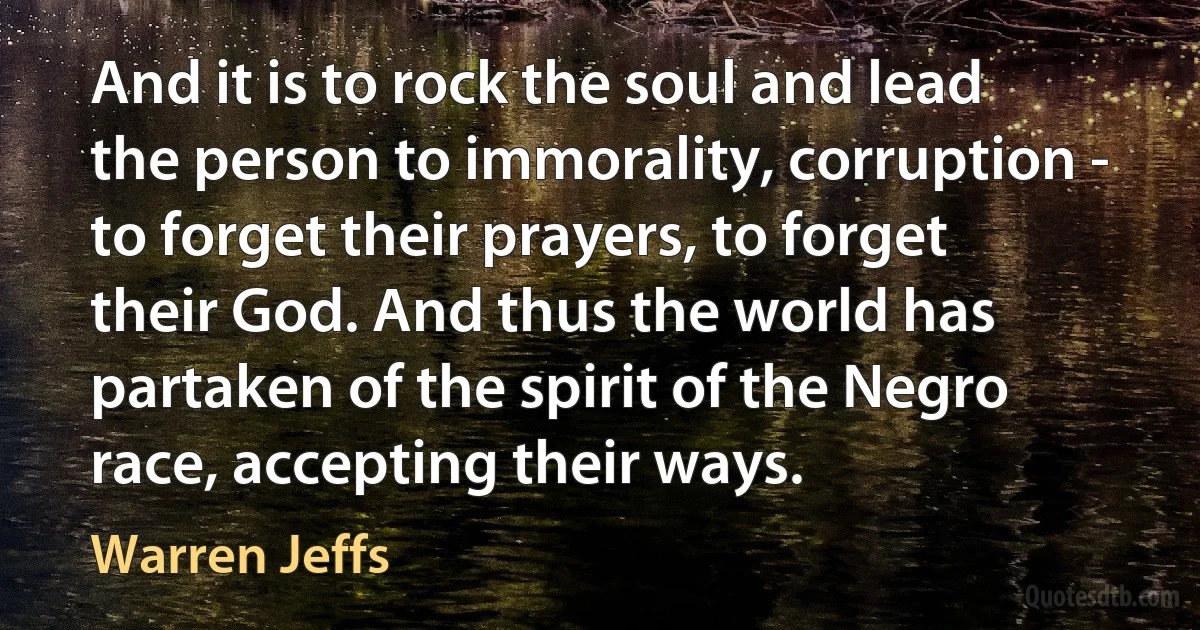 And it is to rock the soul and lead the person to immorality, corruption - to forget their prayers, to forget their God. And thus the world has partaken of the spirit of the Negro race, accepting their ways. (Warren Jeffs)