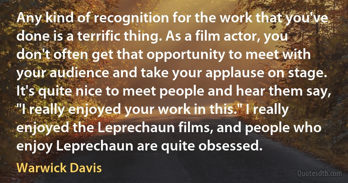 Any kind of recognition for the work that you've done is a terrific thing. As a film actor, you don't often get that opportunity to meet with your audience and take your applause on stage. It's quite nice to meet people and hear them say, "I really enjoyed your work in this." I really enjoyed the Leprechaun films, and people who enjoy Leprechaun are quite obsessed. (Warwick Davis)