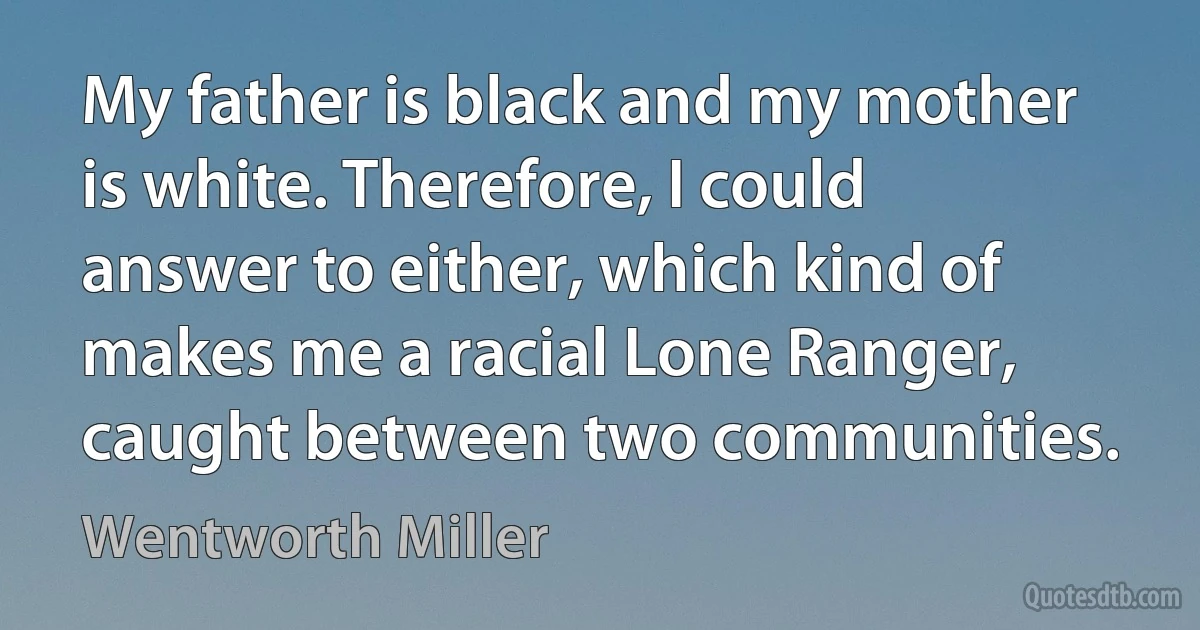 My father is black and my mother is white. Therefore, I could answer to either, which kind of makes me a racial Lone Ranger, caught between two communities. (Wentworth Miller)