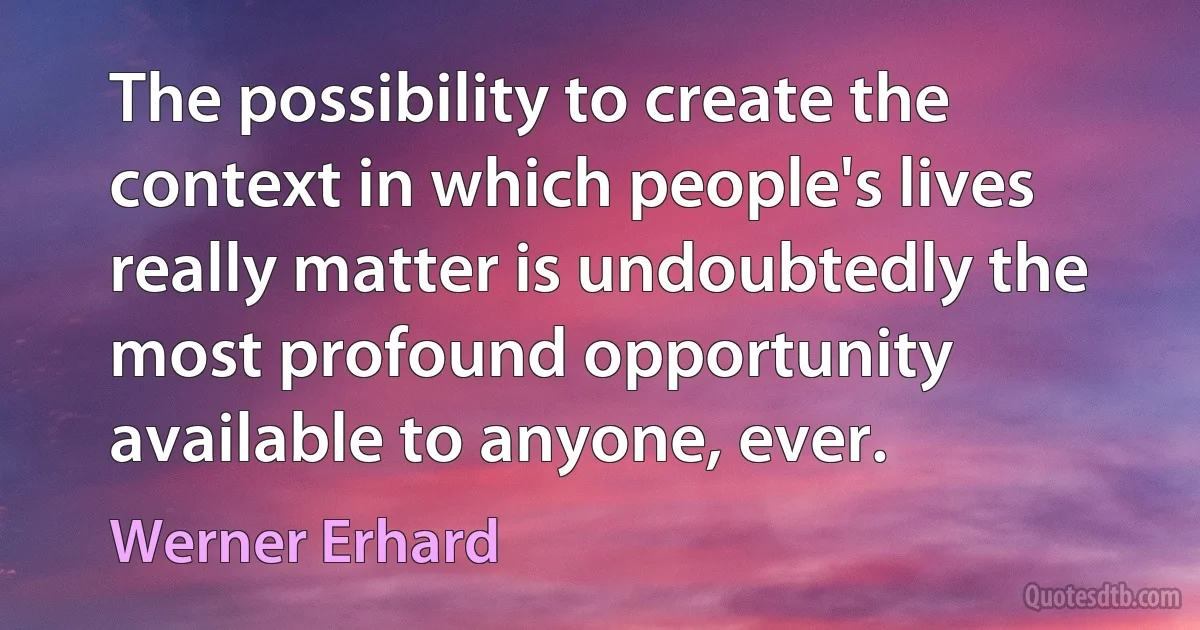 The possibility to create the context in which people's lives really matter is undoubtedly the most profound opportunity available to anyone, ever. (Werner Erhard)