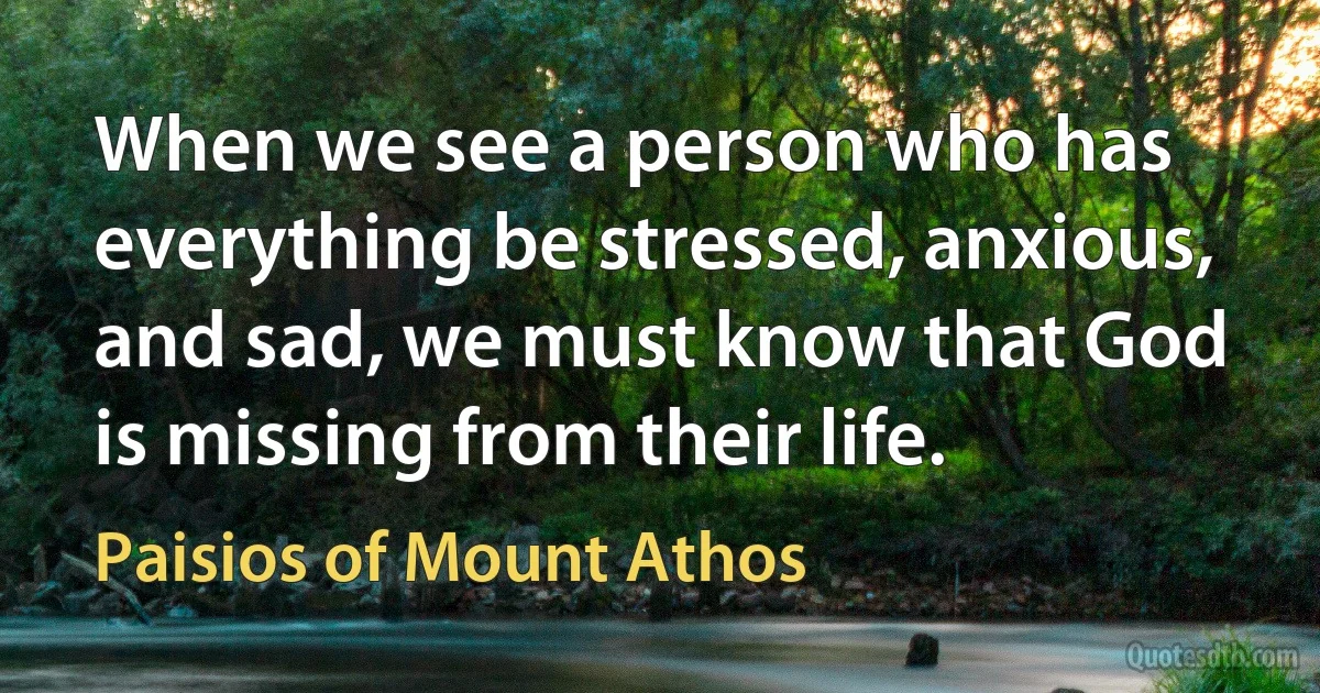 When we see a person who has everything be stressed, anxious, and sad, we must know that God is missing from their life. (Paisios of Mount Athos)