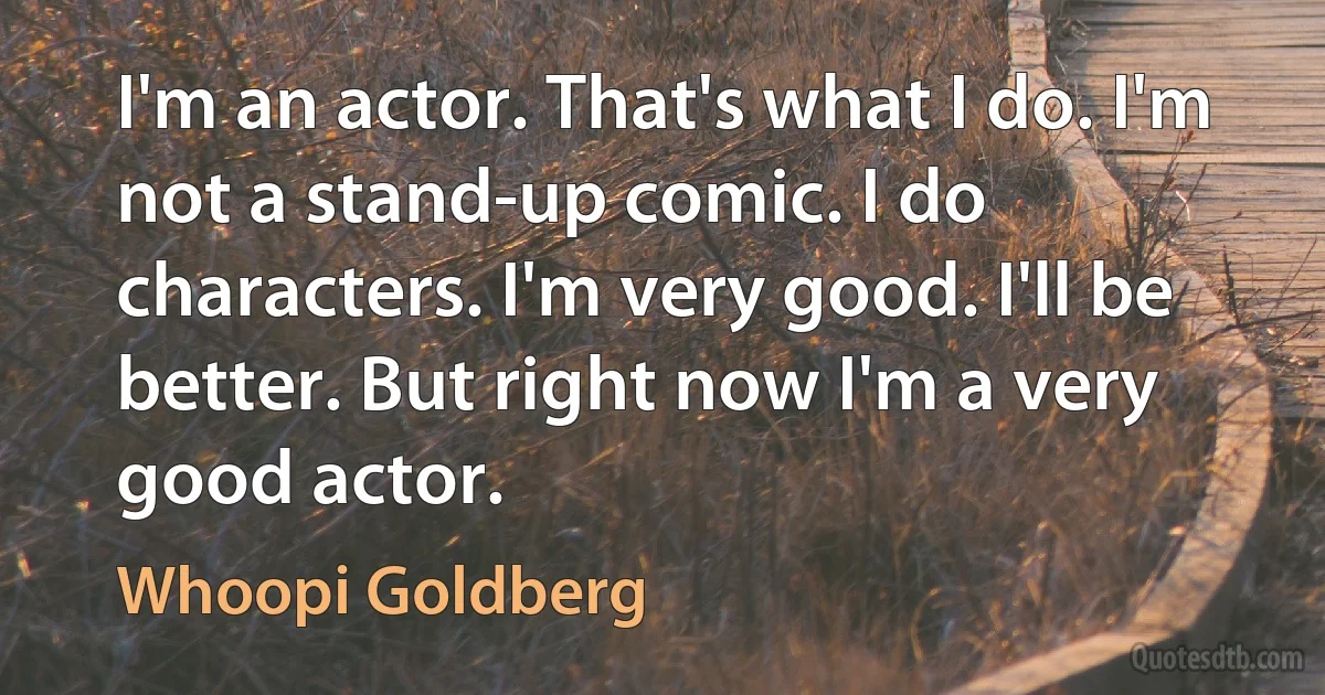 I'm an actor. That's what I do. I'm not a stand-up comic. I do characters. I'm very good. I'll be better. But right now I'm a very good actor. (Whoopi Goldberg)