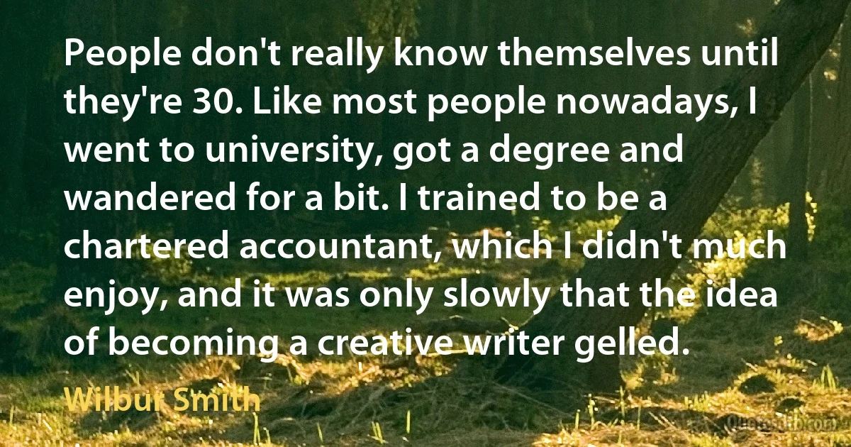 People don't really know themselves until they're 30. Like most people nowadays, I went to university, got a degree and wandered for a bit. I trained to be a chartered accountant, which I didn't much enjoy, and it was only slowly that the idea of becoming a creative writer gelled. (Wilbur Smith)