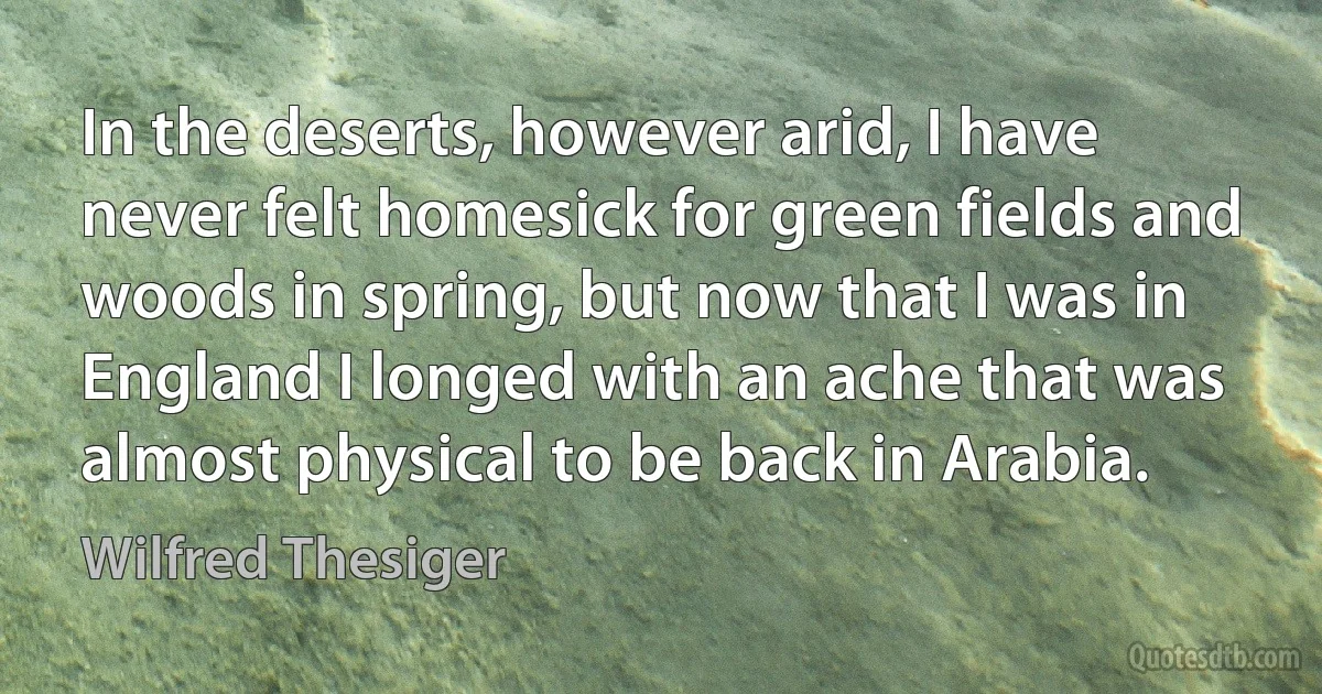 In the deserts, however arid, I have never felt homesick for green fields and woods in spring, but now that I was in England I longed with an ache that was almost physical to be back in Arabia. (Wilfred Thesiger)