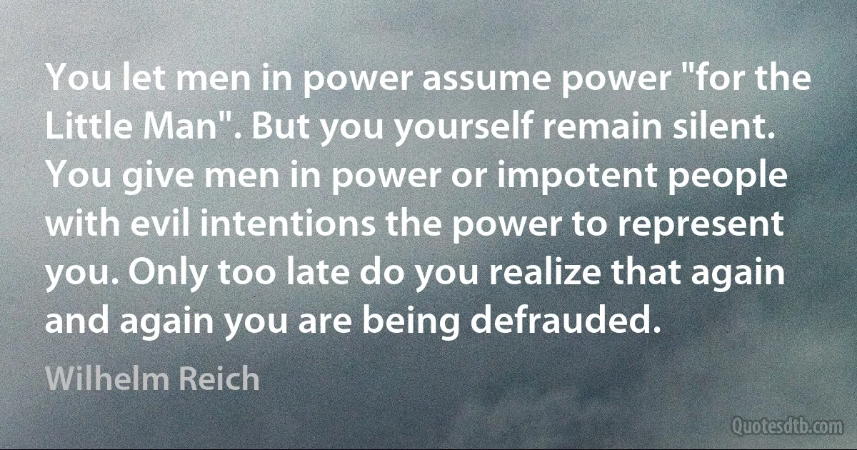 You let men in power assume power "for the Little Man". But you yourself remain silent. You give men in power or impotent people with evil intentions the power to represent you. Only too late do you realize that again and again you are being defrauded. (Wilhelm Reich)