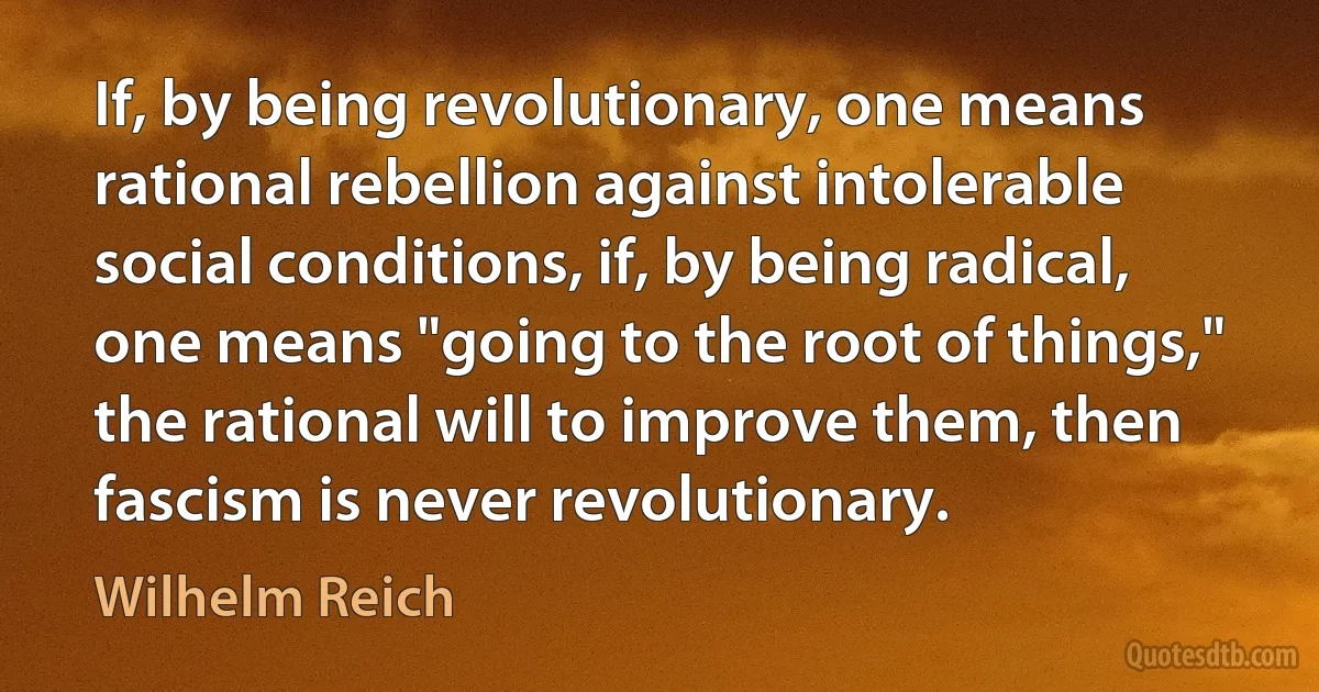 If, by being revolutionary, one means rational rebellion against intolerable social conditions, if, by being radical, one means "going to the root of things," the rational will to improve them, then fascism is never revolutionary. (Wilhelm Reich)