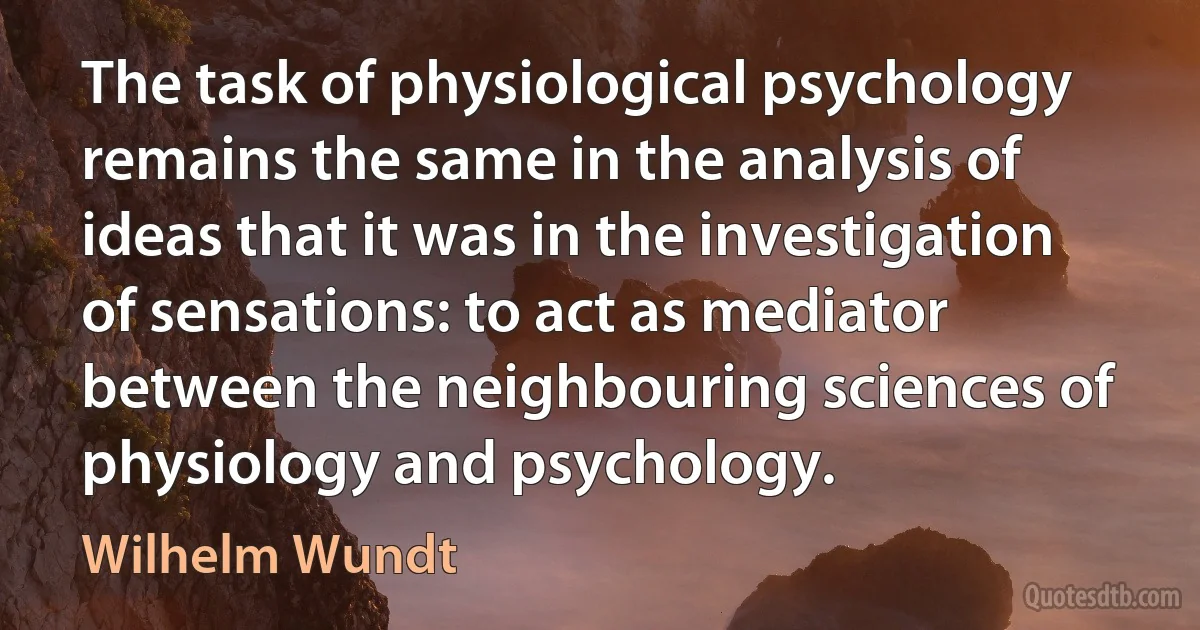 The task of physiological psychology remains the same in the analysis of ideas that it was in the investigation of sensations: to act as mediator between the neighbouring sciences of physiology and psychology. (Wilhelm Wundt)