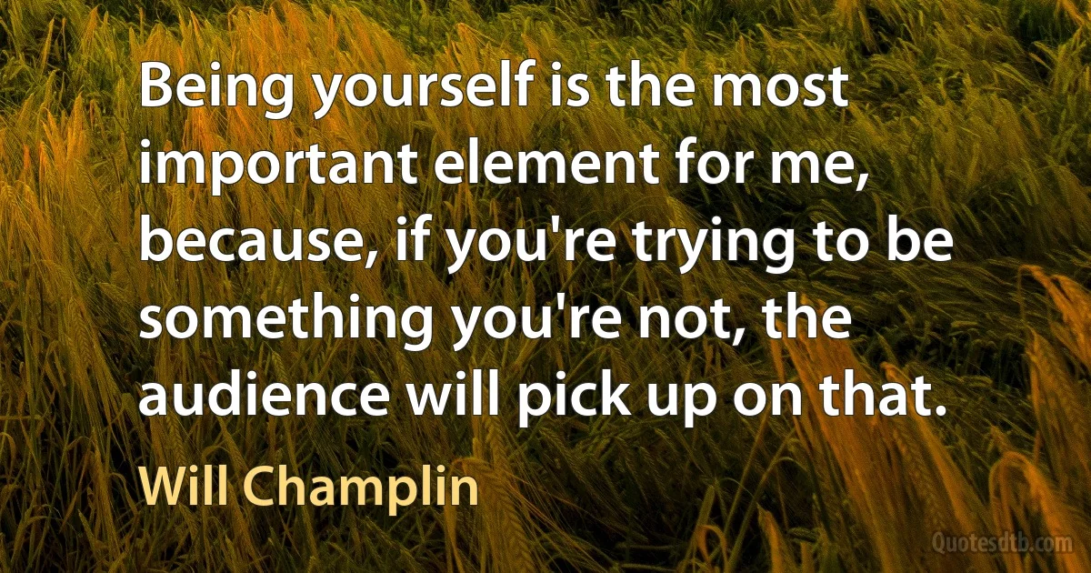 Being yourself is the most important element for me, because, if you're trying to be something you're not, the audience will pick up on that. (Will Champlin)