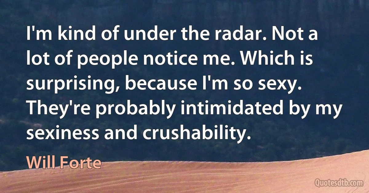 I'm kind of under the radar. Not a lot of people notice me. Which is surprising, because I'm so sexy. They're probably intimidated by my sexiness and crushability. (Will Forte)