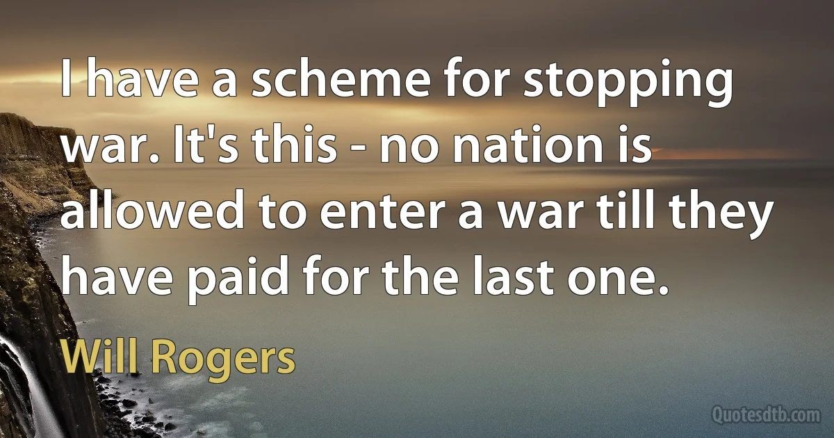 I have a scheme for stopping war. It's this - no nation is allowed to enter a war till they have paid for the last one. (Will Rogers)