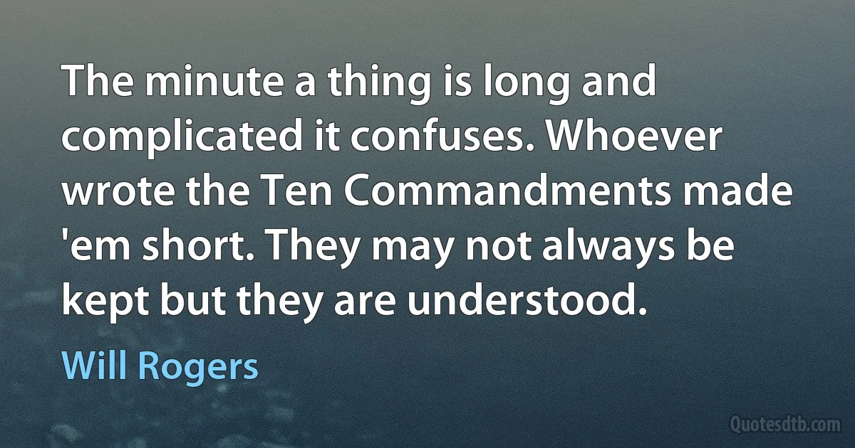 The minute a thing is long and complicated it confuses. Whoever wrote the Ten Commandments made 'em short. They may not always be kept but they are understood. (Will Rogers)