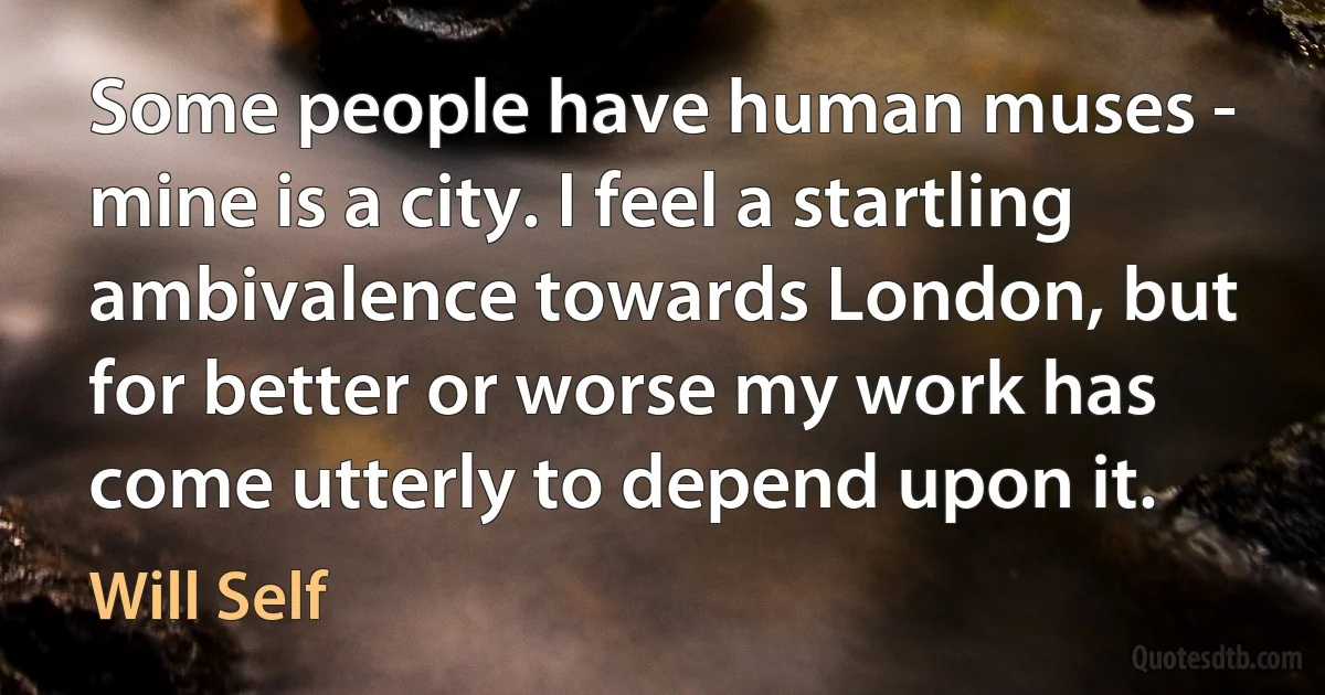 Some people have human muses - mine is a city. I feel a startling ambivalence towards London, but for better or worse my work has come utterly to depend upon it. (Will Self)