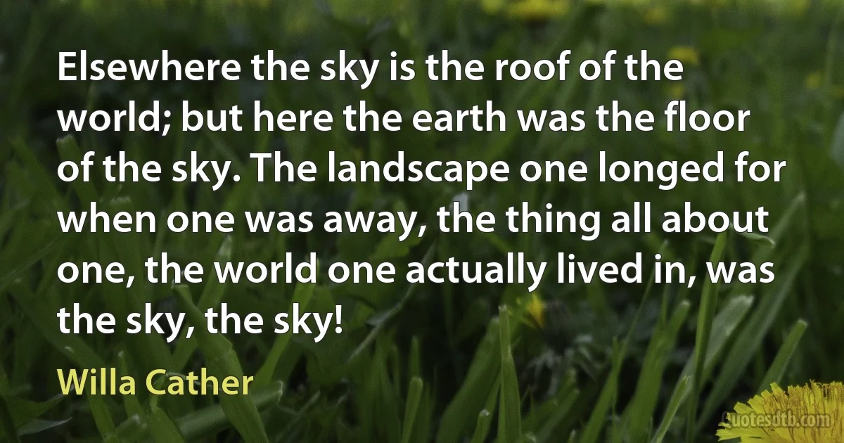 Elsewhere the sky is the roof of the world; but here the earth was the floor of the sky. The landscape one longed for when one was away, the thing all about one, the world one actually lived in, was the sky, the sky! (Willa Cather)