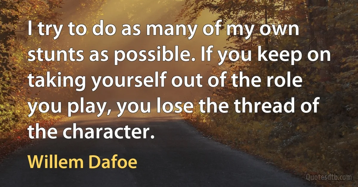 I try to do as many of my own stunts as possible. If you keep on taking yourself out of the role you play, you lose the thread of the character. (Willem Dafoe)