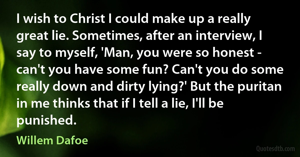 I wish to Christ I could make up a really great lie. Sometimes, after an interview, I say to myself, 'Man, you were so honest - can't you have some fun? Can't you do some really down and dirty lying?' But the puritan in me thinks that if I tell a lie, I'll be punished. (Willem Dafoe)