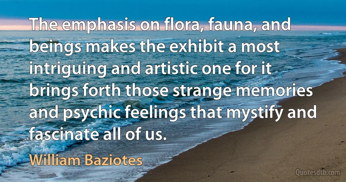 The emphasis on flora, fauna, and beings makes the exhibit a most intriguing and artistic one for it brings forth those strange memories and psychic feelings that mystify and fascinate all of us. (William Baziotes)