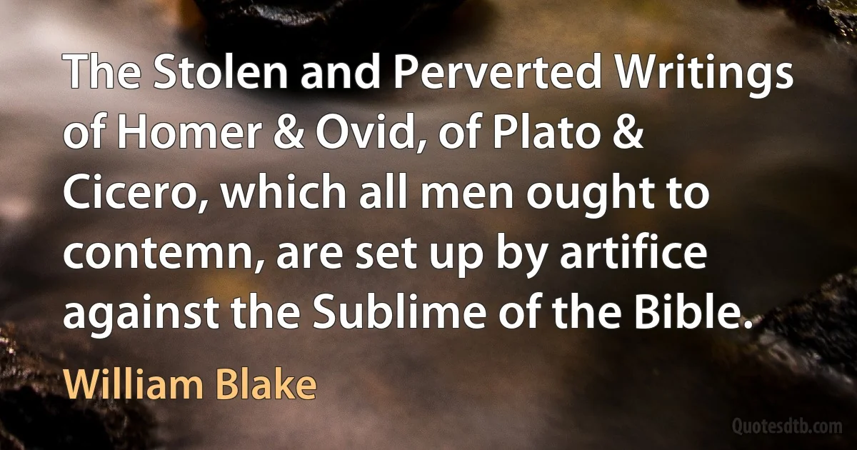 The Stolen and Perverted Writings of Homer & Ovid, of Plato & Cicero, which all men ought to contemn, are set up by artifice against the Sublime of the Bible. (William Blake)