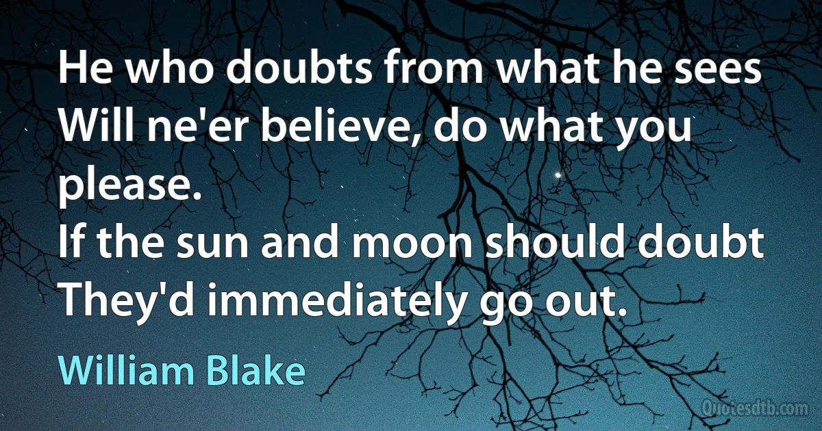 He who doubts from what he sees
Will ne'er believe, do what you please.
If the sun and moon should doubt
They'd immediately go out. (William Blake)