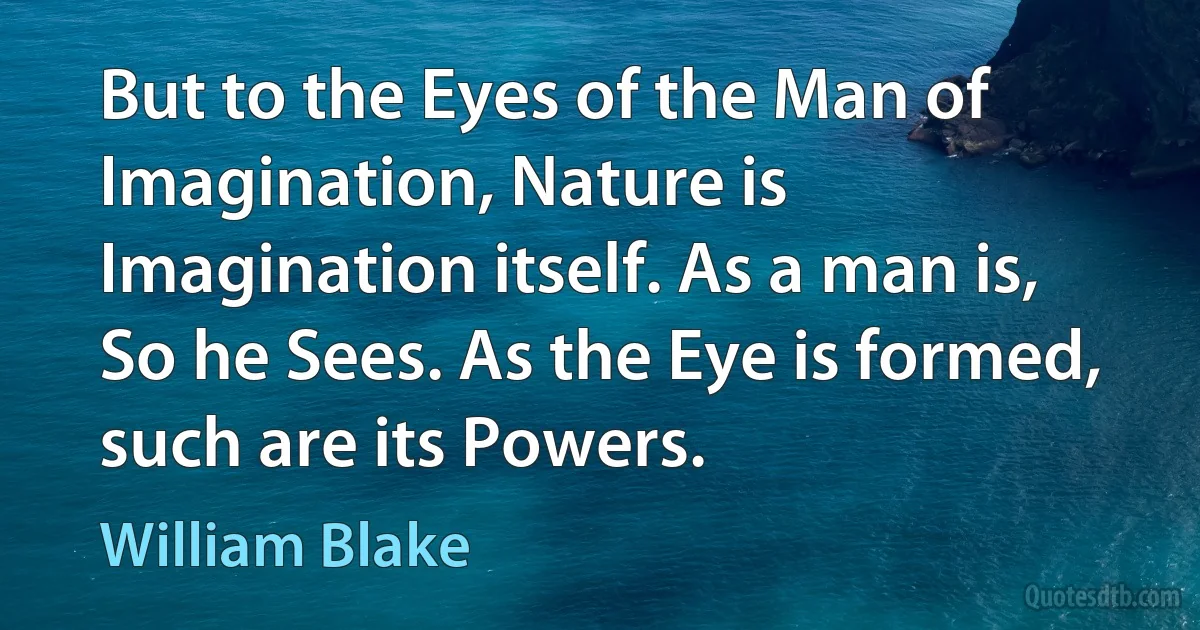 But to the Eyes of the Man of Imagination, Nature is Imagination itself. As a man is, So he Sees. As the Eye is formed, such are its Powers. (William Blake)