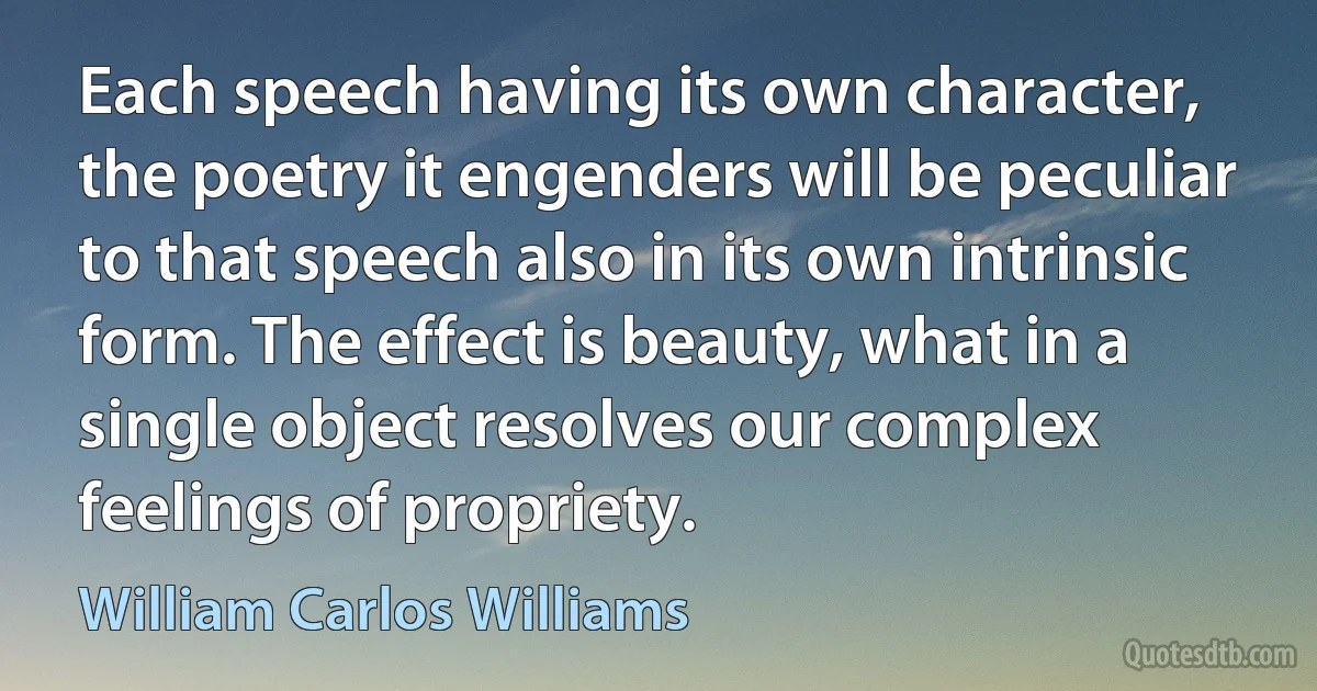 Each speech having its own character, the poetry it engenders will be peculiar to that speech also in its own intrinsic form. The effect is beauty, what in a single object resolves our complex feelings of propriety. (William Carlos Williams)