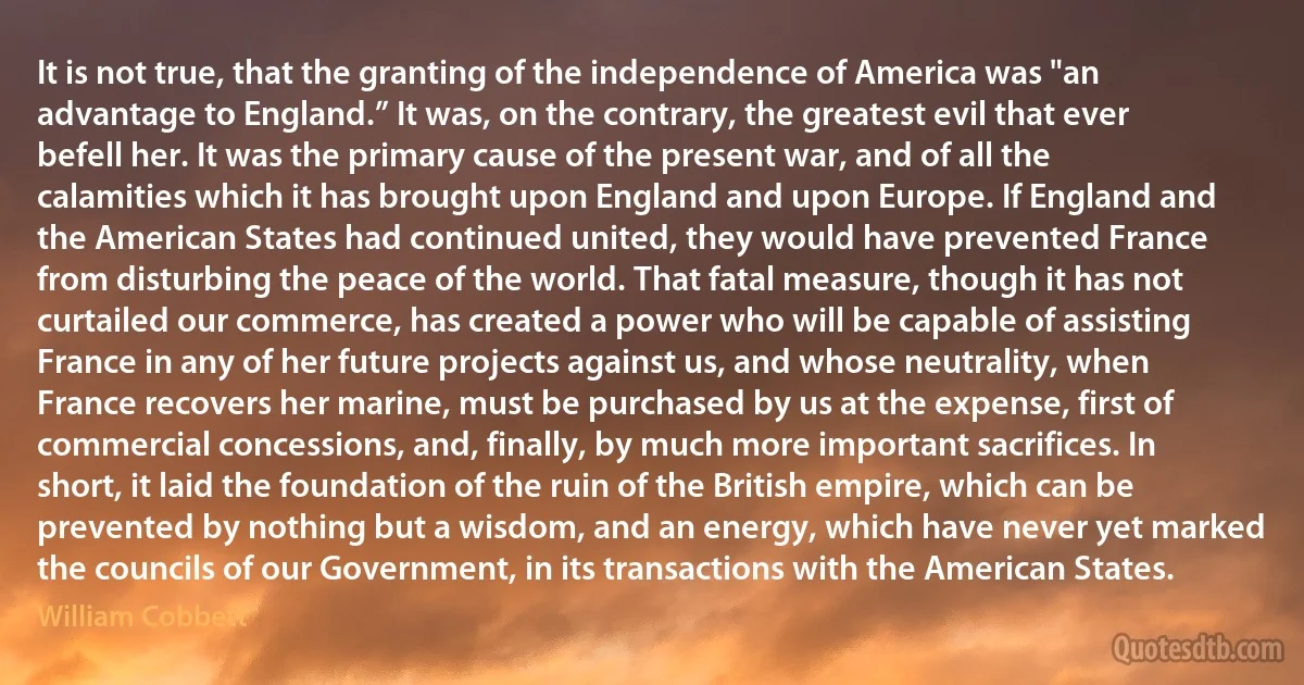 It is not true, that the granting of the independence of America was "an advantage to England.” It was, on the contrary, the greatest evil that ever befell her. It was the primary cause of the present war, and of all the calamities which it has brought upon England and upon Europe. If England and the American States had continued united, they would have prevented France from disturbing the peace of the world. That fatal measure, though it has not curtailed our commerce, has created a power who will be capable of assisting France in any of her future projects against us, and whose neutrality, when France recovers her marine, must be purchased by us at the expense, first of commercial concessions, and, finally, by much more important sacrifices. In short, it laid the foundation of the ruin of the British empire, which can be prevented by nothing but a wisdom, and an energy, which have never yet marked the councils of our Government, in its transactions with the American States. (William Cobbett)