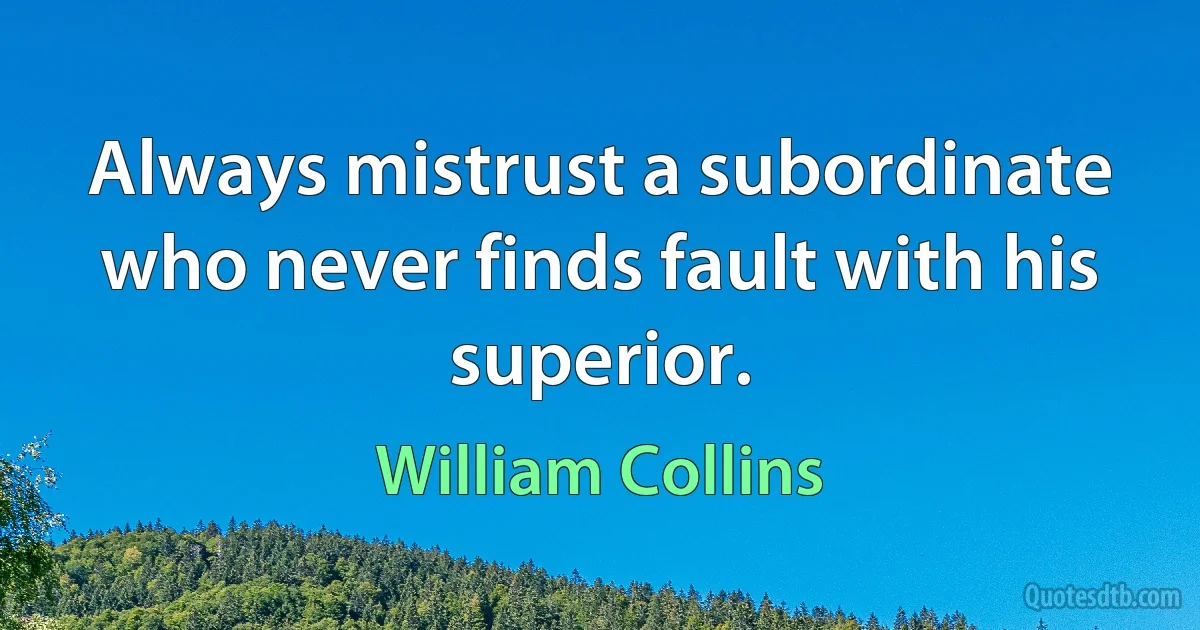 Always mistrust a subordinate who never finds fault with his superior. (William Collins)