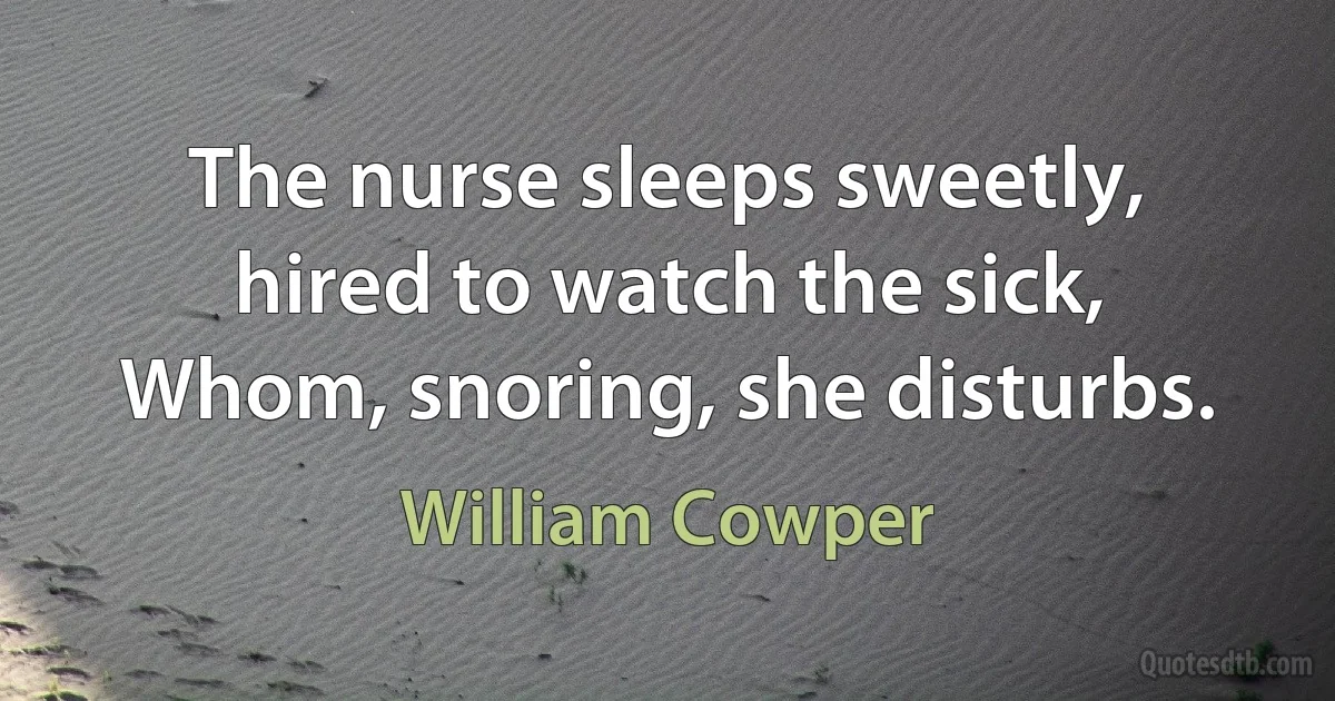 The nurse sleeps sweetly, hired to watch the sick, Whom, snoring, she disturbs. (William Cowper)