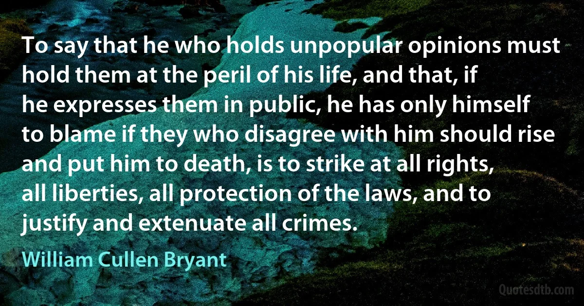 To say that he who holds unpopular opinions must hold them at the peril of his life, and that, if he expresses them in public, he has only himself to blame if they who disagree with him should rise and put him to death, is to strike at all rights, all liberties, all protection of the laws, and to justify and extenuate all crimes. (William Cullen Bryant)